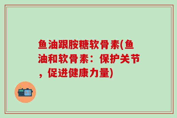 鱼油跟胺糖软骨素(鱼油和软骨素：保护关节，促进健康力量)-第1张图片-氨糖科普网