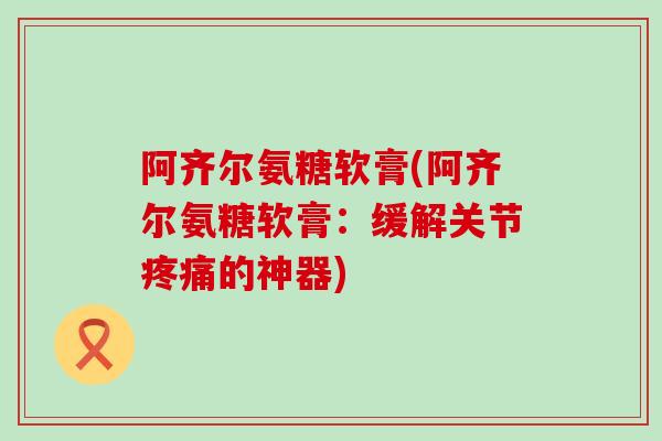 阿齐尔氨糖软膏(阿齐尔氨糖软膏：缓解关节疼痛的神器)-第1张图片-氨糖科普网