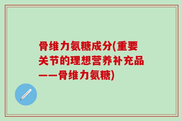 骨维力氨糖成分(重要关节的理想营养补充品——骨维力氨糖)-第1张图片-氨糖科普网 骨维力氨糖成分(重要关节的理想营养补充品——骨维力氨糖)-第1张图片-氨糖科普网