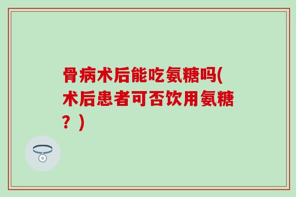 骨病术后能吃氨糖吗(术后患者可否饮用氨糖？)-第1张图片-氨糖科普网