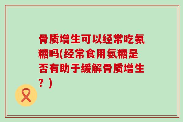 骨质增生可以经常吃氨糖吗(经常食用氨糖是否有助于缓解骨质增生?)-第1张图片-氨糖科普网 骨质增生可以经常吃氨糖吗(经常食用氨糖是否有助于缓解骨质增生?)-第1张图片-氨糖科普网
