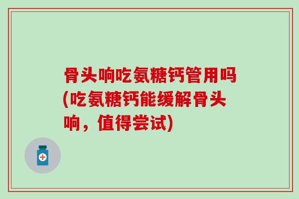 骨头响吃氨糖钙管用吗(吃氨糖钙能缓解骨头响，值得尝试)-第1张图片-氨糖科普网