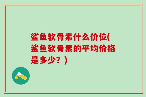 鲨鱼软骨素什么价位(鲨鱼软骨素的平均价格是多少?)-第1张图片-氨糖科普网 鲨鱼软骨素什么价位(鲨鱼软骨素的平均价格是多少?)-第1张图片-氨糖科普网