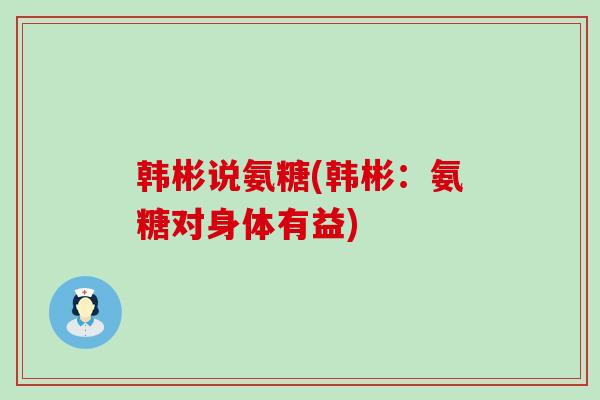 韩彬说氨糖(韩彬:氨糖对身体有益)-第1张图片-氨糖科普网 韩彬说氨糖(韩彬:氨糖对身体有益)-第1张图片-氨糖科普网