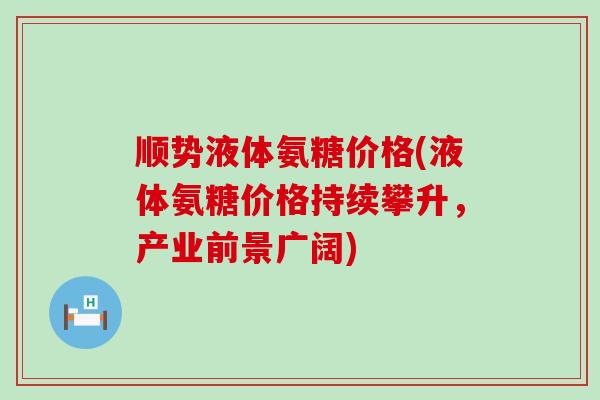 顺势液体氨糖价格(液体氨糖价格持续攀升,产业前景广阔)-第1张图片-氨糖科普网 顺势液体氨糖价格(液体氨糖价格持续攀升,产业前景广阔)-第1张图片-氨糖科普网