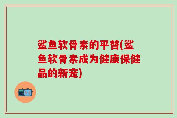 鲨鱼软骨素的平替(鲨鱼软骨素成为健康保健品的新宠)-第1张图片-氨糖科普网 鲨鱼软骨素的平替(鲨鱼软骨素成为健康保健品的新宠)-第1张图片-氨糖科普网