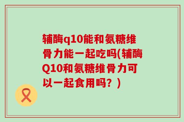 辅酶q10能和氨糖维骨力能一起吃吗(辅酶Q10和氨糖维骨力可以一起食用吗?)-第1张图片-氨糖科普网 辅酶q10能和氨糖维骨力能一起吃吗(辅酶Q10和氨糖维骨力可以一起食用吗?)-第1张图片-氨糖科普网