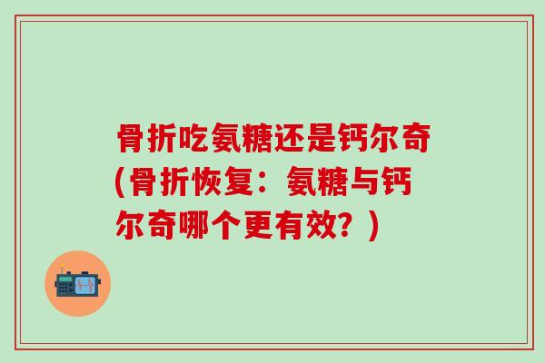 骨折吃氨糖还是钙尔奇(骨折恢复：氨糖与钙尔奇哪个更有效？)-第1张图片-氨糖科普网