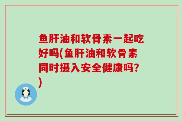 鱼肝油和软骨素一起吃好吗(鱼肝油和软骨素同时摄入安全健康吗？)-第1张图片-氨糖科普网