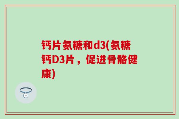 钙片氨糖和d3(氨糖钙D3片,促进骨骼健康)-第1张图片-氨糖科普网 钙片氨糖和d3(氨糖钙D3片,促进骨骼健康)-第1张图片-氨糖科普网