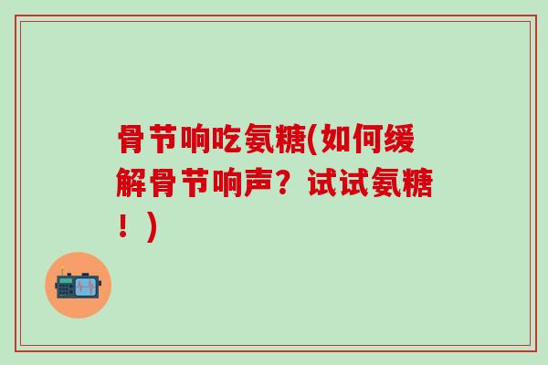骨节响吃氨糖(如何缓解骨节响声?试试氨糖!)-第1张图片-氨糖科普网 骨节响吃氨糖(如何缓解骨节响声?试试氨糖!)-第1张图片-氨糖科普网
