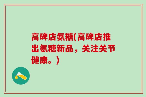 高碑店氨糖(高碑店推出氨糖新品,关注关节健康。)-第1张图片-氨糖科普网 高碑店氨糖(高碑店推出氨糖新品,关注关节健康。)-第1张图片-氨糖科普网