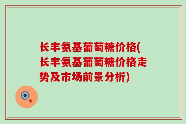 长丰氨基葡萄糖价格(长丰氨基葡萄糖价格走势及市场前景分析)-第1张图片-氨糖科普网