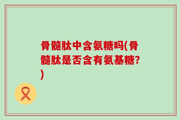 骨髓肽中含氨糖吗(骨髓肽是否含有氨基糖?)-第1张图片-氨糖科普网 骨髓肽中含氨糖吗(骨髓肽是否含有氨基糖?)-第1张图片-氨糖科普网