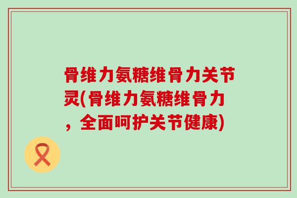 骨维力氨糖维骨力关节灵(骨维力氨糖维骨力,全面呵护关节健康)-第1张图片-氨糖科普网 骨维力氨糖维骨力关节灵(骨维力氨糖维骨力,全面呵护关节健康)-第1张图片-氨糖科普网