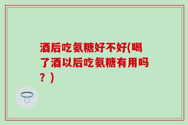 酒后吃氨糖好不好(喝了酒以后吃氨糖有用吗?)-第1张图片-氨糖科普网 酒后吃氨糖好不好(喝了酒以后吃氨糖有用吗?)-第1张图片-氨糖科普网