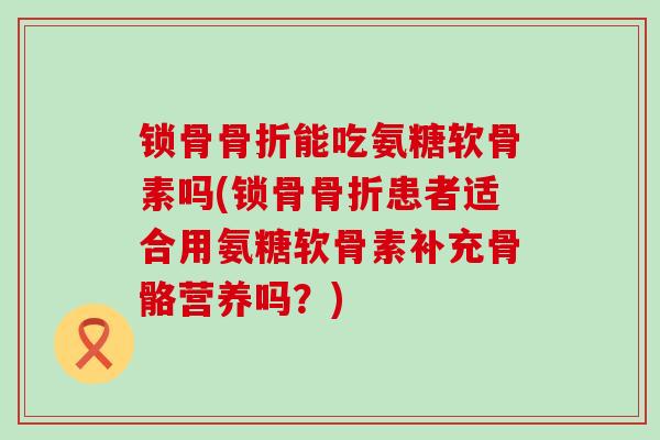 锁骨骨折能吃氨糖软骨素吗(锁骨骨折患者适合用氨糖软骨素补充骨骼营养吗？)-第1张图片-氨糖科普网