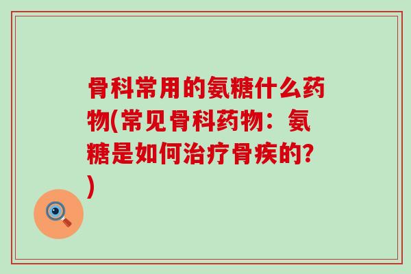 骨科常用的氨糖什么药物(常见骨科药物:氨糖是如何治疗骨疾的?)-第1张图片-氨糖科普网 骨科常用的氨糖什么药物(常见骨科药物:氨糖是如何治疗骨疾的?)-第1张图片-氨糖科普网