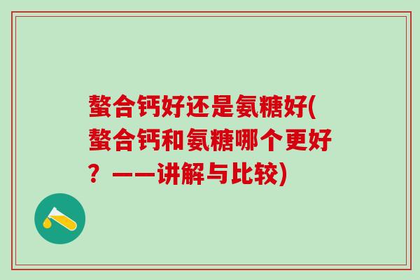 螯合钙好还是氨糖好(螯合钙和氨糖哪个更好?——讲解与比较)-第1张图片-氨糖科普网 螯合钙好还是氨糖好(螯合钙和氨糖哪个更好?——讲解与比较)-第1张图片-氨糖科普网