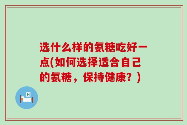 选什么样的氨糖吃好一点(如何选择适合自己的氨糖,保持健康?)-第1张图片-氨糖科普网 选什么样的氨糖吃好一点(如何选择适合自己的氨糖,保持健康?)-第1张图片-氨糖科普网