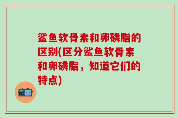 鲨鱼软骨素和卵磷脂的区别(区分鲨鱼软骨素和卵磷脂,知道它们的特点)-第1张图片-氨糖科普网 鲨鱼软骨素和卵磷脂的区别(区分鲨鱼软骨素和卵磷脂,知道它们的特点)-第1张图片-氨糖科普网