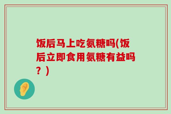 饭后马上吃氨糖吗(饭后立即食用氨糖有益吗？)-第1张图片-氨糖科普网