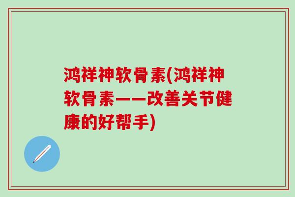 鸿祥神软骨素(鸿祥神软骨素——改善关节健康的好帮手)-第1张图片-氨糖科普网 鸿祥神软骨素(鸿祥神软骨素——改善关节健康的好帮手)-第1张图片-氨糖科普网