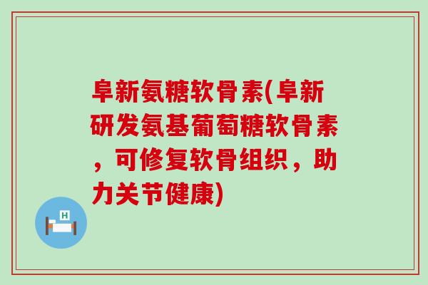 阜新氨糖软骨素(阜新研发氨基葡萄糖软骨素，可修复软骨组织，助力关节健康)-第1张图片-氨糖科普网