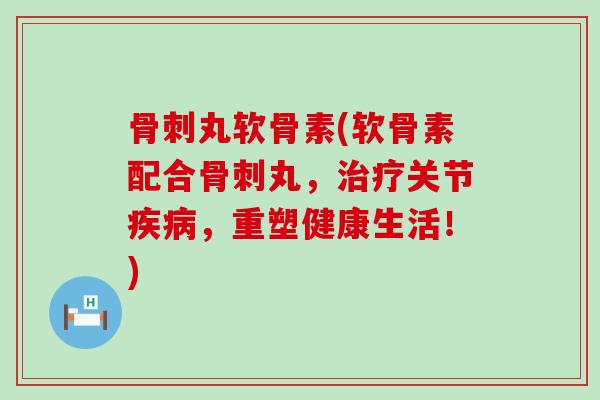 骨刺丸软骨素(软骨素配合骨刺丸，治疗关节疾病，重塑健康生活！)-第1张图片-氨糖科普网