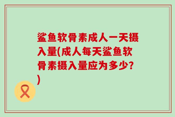 鲨鱼软骨素成人一天摄入量(成人每天鲨鱼软骨素摄入量应为多少?)-第1张图片-氨糖科普网 鲨鱼软骨素成人一天摄入量(成人每天鲨鱼软骨素摄入量应为多少?)-第1张图片-氨糖科普网
