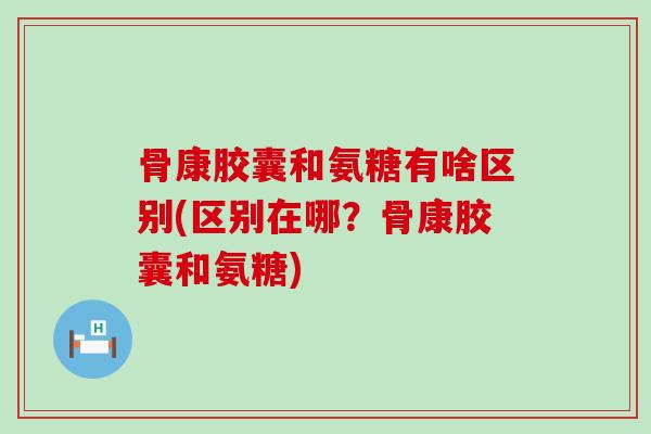 骨康胶囊和氨糖有啥区别(区别在哪?骨康胶囊和氨糖)-第1张图片-氨糖科普网 骨康胶囊和氨糖有啥区别(区别在哪?骨康胶囊和氨糖)-第1张图片-氨糖科普网