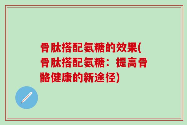 骨肽搭配氨糖的效果(骨肽搭配氨糖：提高骨骼健康的新途径)-第1张图片-氨糖科普网