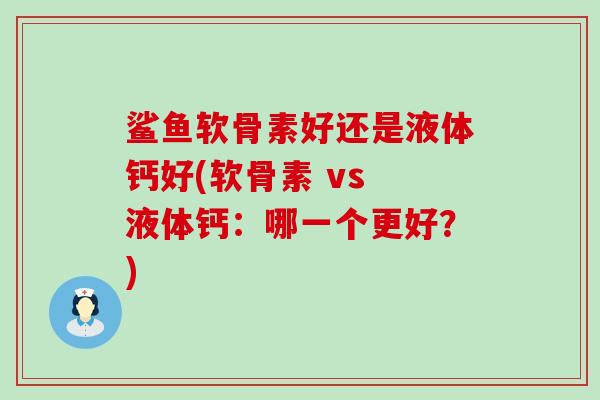 鲨鱼软骨素好还是液体钙好(软骨素 vs 液体钙:哪一个更好?)-第1张图片-氨糖科普网 鲨鱼软骨素好还是液体钙好(软骨素 vs 液体钙:哪一个更好?)-第1张图片-氨糖科普网