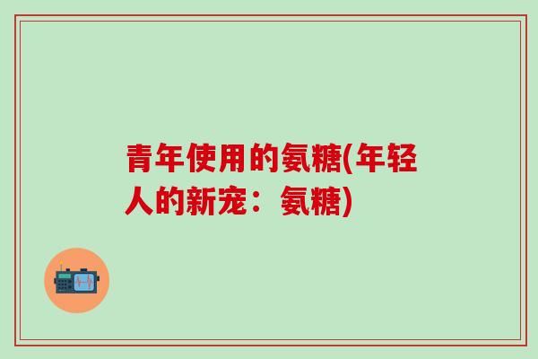 青年使用的氨糖(年轻人的新宠:氨糖)-第1张图片-氨糖科普网 青年使用的氨糖(年轻人的新宠:氨糖)-第1张图片-氨糖科普网
