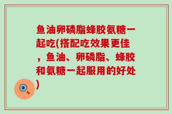 鱼油卵磷脂蜂胶氨糖一起吃(搭配吃效果更佳，鱼油、卵磷脂、蜂胶和氨糖一起服用的好处)-第1张图片-氨糖科普网