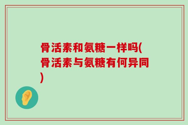 骨活素和氨糖一样吗(骨活素与氨糖有何异同)-第1张图片-氨糖科普网