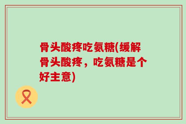 骨头酸疼吃氨糖(缓解骨头酸疼,吃氨糖是个好主意)-第1张图片-氨糖科普网 骨头酸疼吃氨糖(缓解骨头酸疼,吃氨糖是个好主意)-第1张图片-氨糖科普网