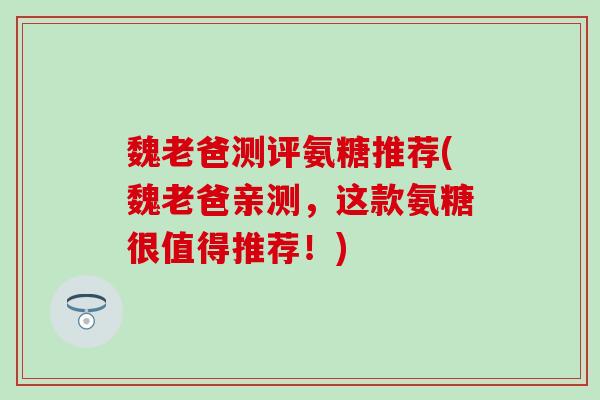 魏老爸测评氨糖推荐(魏老爸亲测,这款氨糖很值得推荐!)-第1张图片-氨糖科普网 魏老爸测评氨糖推荐(魏老爸亲测,这款氨糖很值得推荐!)-第1张图片-氨糖科普网
