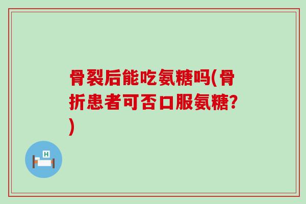 骨裂后能吃氨糖吗(骨折患者可否口服氨糖？)-第1张图片-氨糖科普网