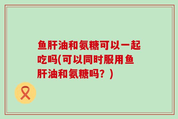 鱼肝油和氨糖可以一起吃吗(可以同时服用鱼肝油和氨糖吗?)-第1张图片-氨糖科普网 鱼肝油和氨糖可以一起吃吗(可以同时服用鱼肝油和氨糖吗?)-第1张图片-氨糖科普网