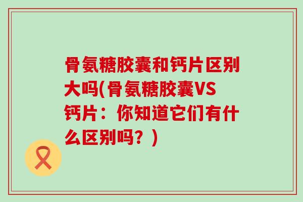 骨氨糖胶囊和钙片区别大吗(骨氨糖胶囊VS钙片:你知道它们有什么区别吗?)-第1张图片-氨糖科普网 骨氨糖胶囊和钙片区别大吗(骨氨糖胶囊VS钙片:你知道它们有什么区别吗?)-第1张图片-氨糖科普网