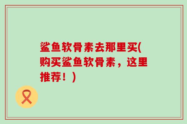 鲨鱼软骨素去那里买(购买鲨鱼软骨素,这里推荐!)-第1张图片-氨糖科普网 鲨鱼软骨素去那里买(购买鲨鱼软骨素,这里推荐!)-第1张图片-氨糖科普网