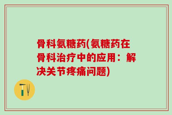 骨科氨糖药(氨糖药在骨科治疗中的应用:解决关节疼痛问题)-第1张图片-氨糖科普网 骨科氨糖药(氨糖药在骨科治疗中的应用:解决关节疼痛问题)-第1张图片-氨糖科普网
