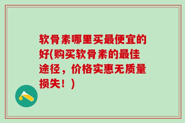 软骨素哪里买最便宜的好(购买软骨素的最佳途径,价格实惠无质量损失!)-第1张图片-氨糖科普网 软骨素哪里买最便宜的好(购买软骨素的最佳途径,价格实惠无质量损失!)-第1张图片-氨糖科普网