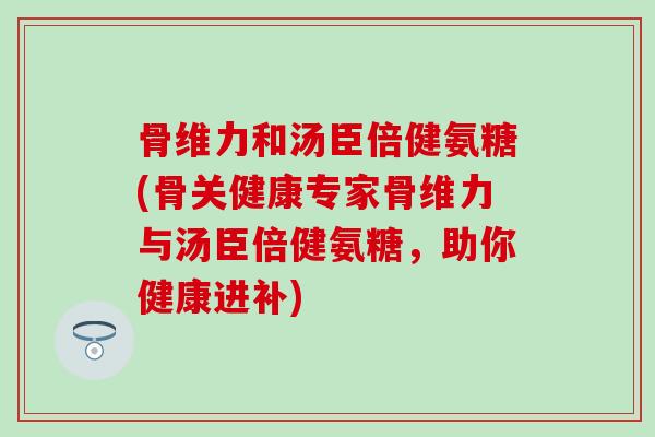 骨维力和汤臣倍健氨糖(骨关健康专家骨维力与汤臣倍健氨糖，助你健康进补)-第1张图片-氨糖科普网