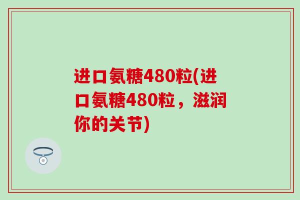 进口氨糖480粒(进口氨糖480粒，滋润你的关节)-第1张图片-氨糖科普网