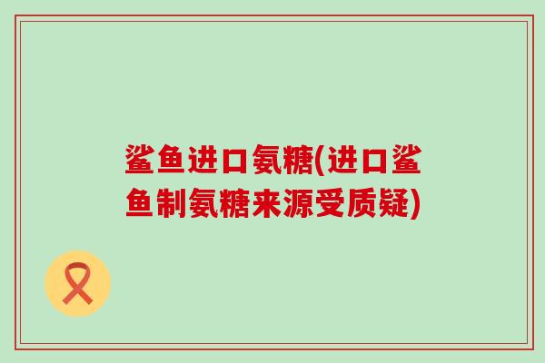 鲨鱼进口氨糖(进口鲨鱼制氨糖来源受质疑)-第1张图片-氨糖科普网