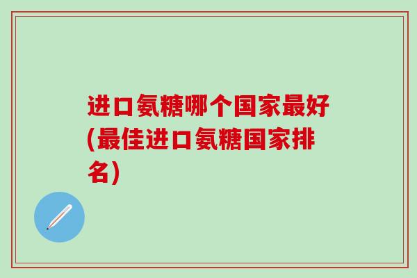 进口氨糖哪个国家最好(最佳进口氨糖国家排名)-第1张图片-氨糖科普网 进口氨糖哪个国家最好(最佳进口氨糖国家排名)-第1张图片-氨糖科普网