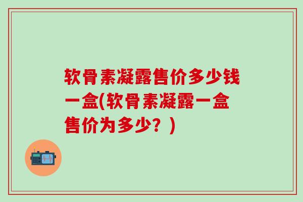 软骨素凝露售价多少钱一盒(软骨素凝露一盒售价为多少?)-第1张图片-氨糖科普网 软骨素凝露售价多少钱一盒(软骨素凝露一盒售价为多少?)-第1张图片-氨糖科普网