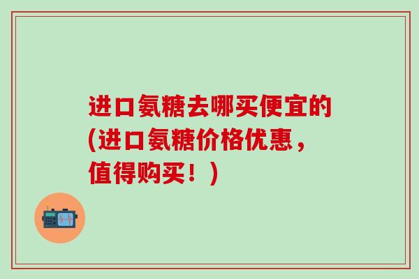 进口氨糖去哪买便宜的(进口氨糖价格优惠,值得购买!)-第1张图片-氨糖科普网 进口氨糖去哪买便宜的(进口氨糖价格优惠,值得购买!)-第1张图片-氨糖科普网